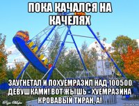 пока качался на качелях заугнетал и похуемразил над 100500 девушками! вот жышь - хуемразина кровавый тиран, а!