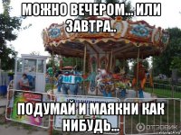 можно вечером... или завтра.. подумай и маякни как нибудь...