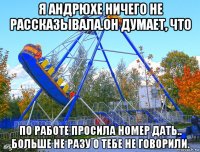 я андрюхе ничего не рассказывала.он думает, что по работе просила номер дать.. больше не разу о тебе не говорили.