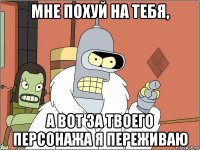 мне похуй на тебя, а вот за твоего персонажа я переживаю