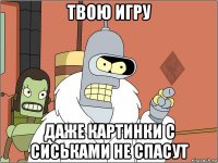 твою игру даже картинки с сиськами не спасут