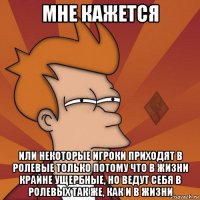мне кажется или некоторые игроки приходят в ролевые только потому что в жизни крайне ущербные, но ведут себя в ролевых так же, как и в жизни