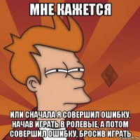 мне кажется или сначала я совершил ошибку, начав играть в ролевые, а потом совершил ошибку, бросив играть