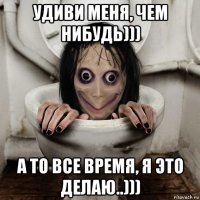 удиви меня, чем нибудь))) а то все время, я это делаю..)))