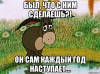 был, что с ним сделаешь?! он сам каждый год наступает...