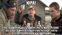 юра! пусть в меру радость, в меру грусть, мороз и зной - всё будет в меру, и только счастье будет пусть всегда прекрасным и безмерным!