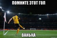 помните этот гол ванька