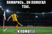помирись... он помогал тебе.. и помог)))