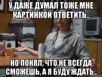 у даже думал тоже мне картинкой ответить.. но понял, что не всегда сможешь, а я буду ждать..