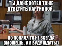 ты даже хотел тоже ответить картинкой.. но понял,что не всегда сможешь.. а я буду ждать))