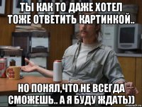 ты как то даже хотел тоже ответить картинкой.. но понял,что не всегда сможешь.. а я буду ждать))