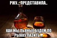 ржу... представила.. как мы пьяные будем по рынку лазить....