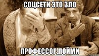 соцсети это зло профессор,пойми