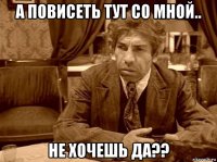 а повисеть тут со мной.. не хочешь да??