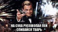  на сука русожопая пей спивайся тварь