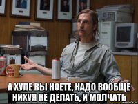  а хуле вы ноете, надо вообще нихуя не делать, и молчать
