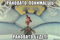 рановато, понимаешь рановато будет!