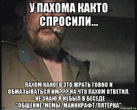 у пахома както спросили... пахом какого это жрать говно и обмазываться им??? на что пахом ответил. - не знаю я небыл в беседе "общение/мемы/майнкрафт/пятёрка"