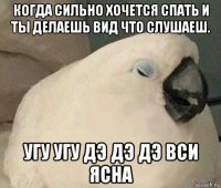 когда сильно хочется спать и ты делаешь вид что слушаеш. угу угу дэ дэ дэ вси ясна