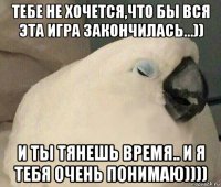 тебе не хочется,что бы вся эта игра закончилась...)) и ты тянешь время.. и я тебя очень понимаю))))