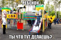 ребенок ты что тут делаешь?