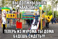вы должны быть наказаны! теперь из мурома ты дома будешь сидеть!!!