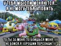 у тебя мысли меняются... я не могу тебя уловить.. то ты за меня, то боишься меня..))) не бойся,я хороший персонаж..))