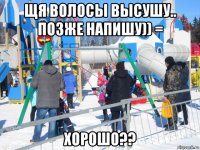 щя волосы высушу.. позже напишу)) = хорошо??