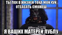 ты лох в жизней тока мой хуй отсасать сможеш я ваших матерей лублу