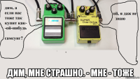  дим, мне страшно. - мне - тоже