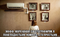  уффф. жара какая! сфотографируй, я пока подостыну. немного, а то простыну