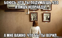боюсь, что ты подумаешь,что я пишу неправду... а мне важно, что бы ты верил..