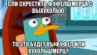 если скрестить фуфелшмерца с выхухолью, то это будет выфуфел или хухольшмерц?