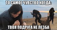 то самое чувство когда: твоя подруга не лезба