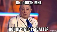 вы опять мне концерты срываете?
