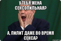 у тебя жена сексопильная? а, пилит даже во время секса?