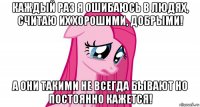каждый раз я ошибаюсь в людях, считаю их хорошими, добрыми! а они такими не всегда бывают но постоянно кажется!