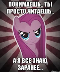 понимаешь.. ты просто читаешь.. а я все знаю заранее...