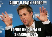 ашот я ради этого точно ни с кем не знакомлюсь