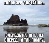 талон хер достаёшь... очередь на пять лет вперёд... я так помру..