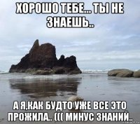 хорошо тебе... ты не знаешь.. а я,как будто уже все это прожила.. ((( минус знаний..