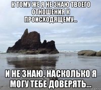 к тому же я не знаю твоего отношения к происходящему... и не знаю, насколько я могу тебе доверять...
