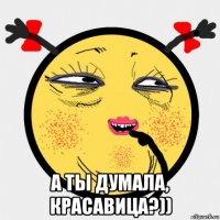  а ты думала, красавица?))