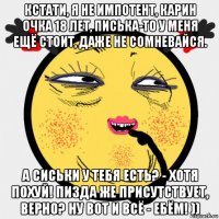 кстати, я не импотент, карин очка 18 лет, писька-то у меня ещё стоит, даже не сомневайся. а сиськи у тебя есть? - хотя похуй! пизда же присутствует, верно? ну вот и всё - ебём! ))