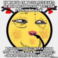 ну можешь там у себя потеребить на мою писанину свой "растягай с красной рыбой" и паралельно представлять как я в твоей фантазии юной могу выглядеть - зависит только от твоей фантазии.
