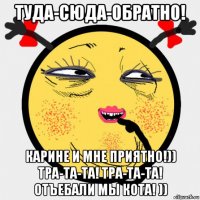 туда-сюда-обратно! карине и мне приятно!)) тра-та-та! тра-та-та! отъебали мы кота! ))