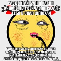 раздвигай булки карин очка 18 лет! сейчас я трахая тебя в онал шлюха, буду наигрывать шлепками по твоей заднице развесёлую одну мелодию и напевать при этом:"покемооон! супер-сущщществооо! ооо! по-ке-мон!..."