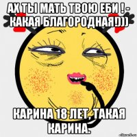 ах ты мать твою еби ! - какая благородная!))) карина 18 лет, такая карина.
