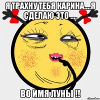 я трахну тебя карина....я сделаю это .... во имя луны !!
