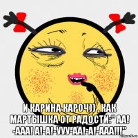  и карина кароч)) , как мартышка от радости:" аа! -ааа! а!-а!-ууу-аа!-а!-ааа!!!"
